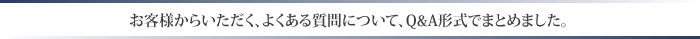 お客様からいただく、よくある質問について、Ｑ＆Ａ形式にまとめました。