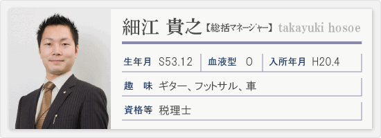 税理士/細江貴之　平成２０年４月入所、昭和５３年１２月生まれ、血液型Ｏ型、趣味ギター・フットサル・車、資格等税理士、一言「「相手のために（役に立てるように）努力しつづけること」が第一目標です。「９９点は０点に等しい」という言葉を大切にして、常に１００点を目指して努力・努力の日々を」を送っております。